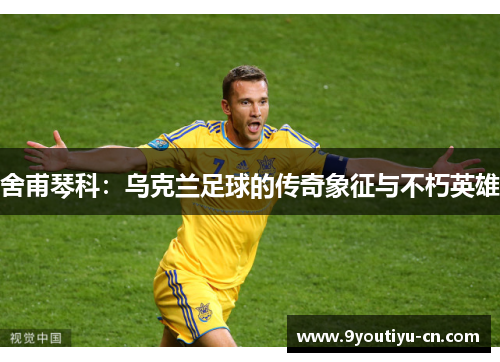 舍甫琴科：乌克兰足球的传奇象征与不朽英雄