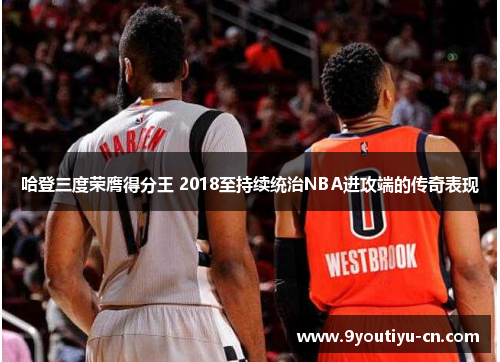 哈登三度荣膺得分王 2018至持续统治NBA进攻端的传奇表现