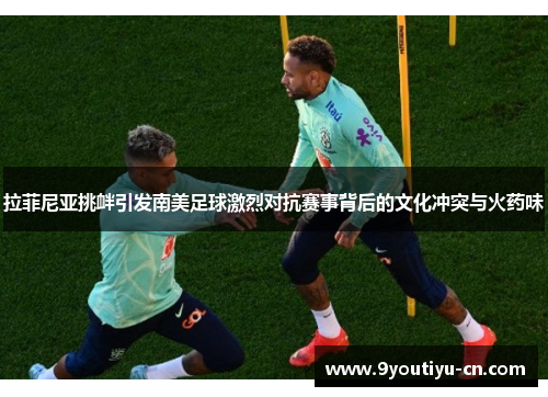 拉菲尼亚挑衅引发南美足球激烈对抗赛事背后的文化冲突与火药味 拉菲尼亚挑衅引发南美足球激烈对抗赛事背后的文化冲突与火药味