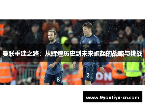 曼联重建之路:从辉煌历史到未来崛起的战略与挑战 曼联重建之路:从辉煌历史到未来崛起的战略与挑战
