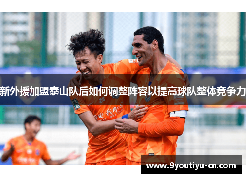 新外援加盟泰山队后如何调整阵容以提高球队整体竞争力 新外援加盟泰山队后如何调整阵容以提高球队整体竞争力