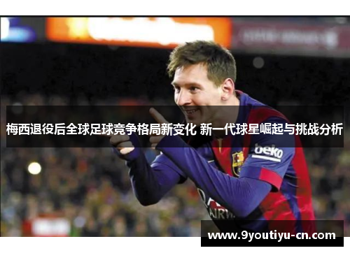 梅西退役后全球足球竞争格局新变化 新一代球星崛起与挑战分析 梅西退役后全球足球竞争格局新变化 新一代球星崛起与挑战分析