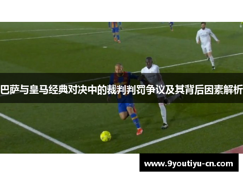 巴萨与皇马经典对决中的裁判判罚争议及其背后因素解析