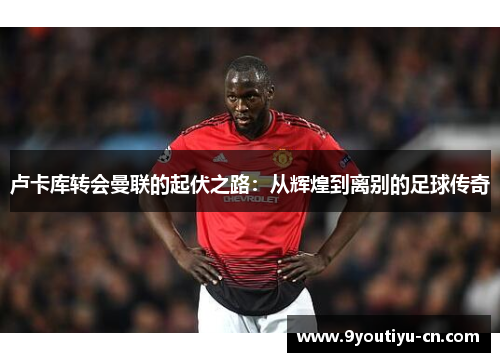 卢卡库转会曼联的起伏之路:从辉煌到离别的足球传奇 卢卡库转会曼联的起伏之路:从辉煌到离别的足球传奇